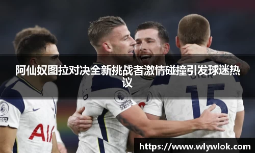 阿仙奴图拉对决全新挑战者激情碰撞引发球迷热议