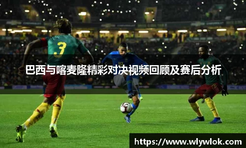 巴西与喀麦隆精彩对决视频回顾及赛后分析